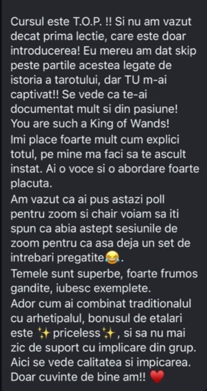 Mesaj primit pe Instagram de la o cursantă: „Cursul este T.O.P.! Se vede că te-ai documentat mult și din pasiune. Temele sunt superbe, foarte frumos gândite, iubesc exemplele. Ador cum ai combinat tradiționalul cu arhetipalul.”