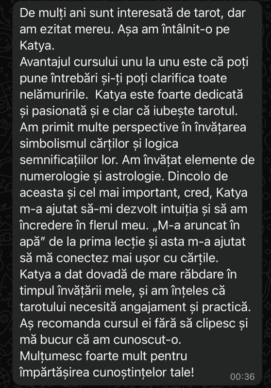 Mesaj primit pe WhatsApp de la o cursantă: „Katya este foarte dedicată și pasionată și e clar că iubește tarotul. M-a ajutat să-mi dezvolt intuiția și să am încredere în flerul meu. Aș recomanda cursul ei fără să clipesc.”